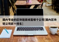 国内专业的区块链商城是哪个公司[国内区块链公司前十排名]